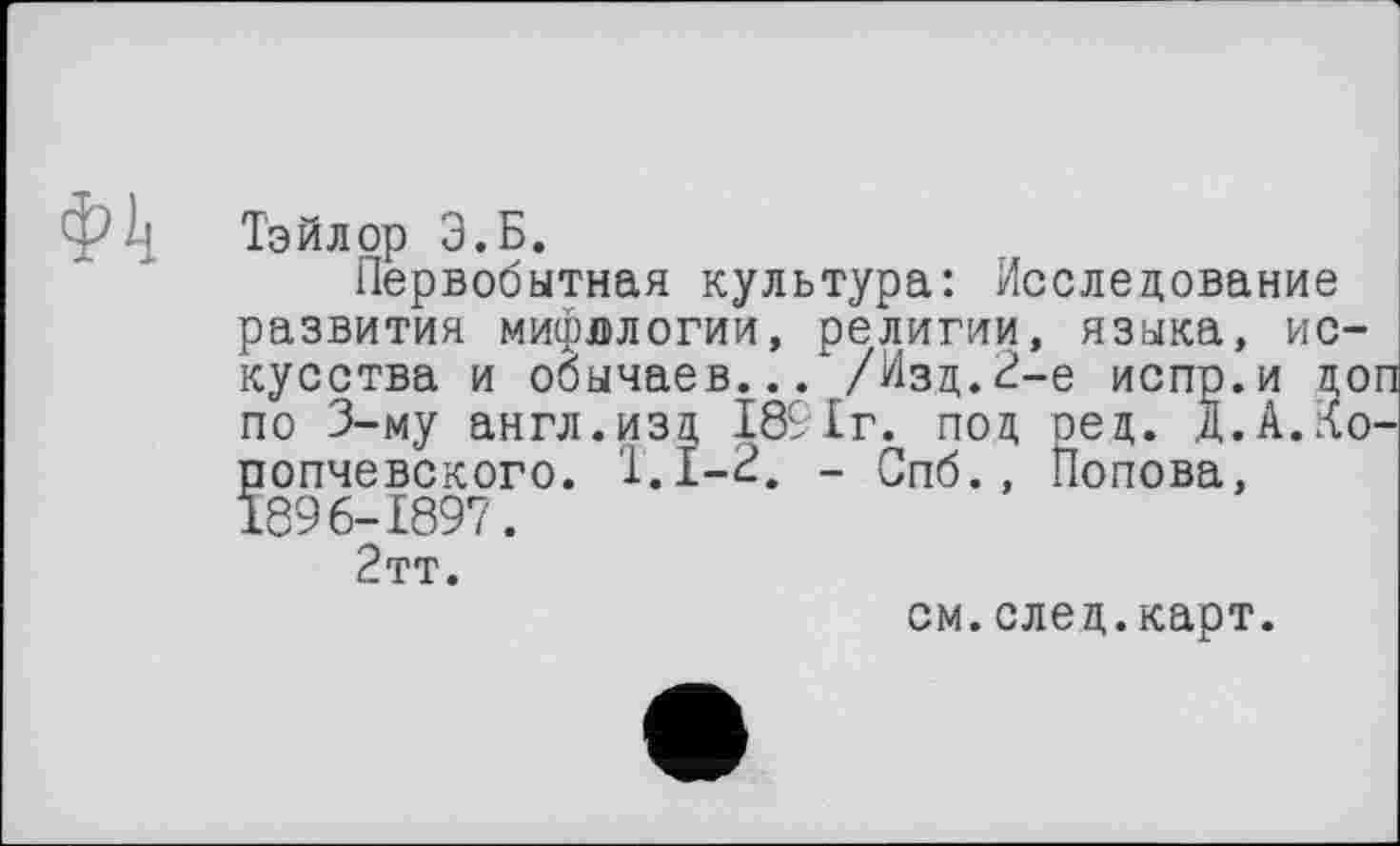 ﻿Ф4 Тэйлор Э.Б.
Первобытная культура: Исследование развития мифологии, религии, языка, искусства и обычаев... /Изд.2-е испр.и доп по 3-му англ.изд 1891г. под оед. Д.А.Ко-попчевского. 1.1-2. - Спб., Попова, 1896-1897.
2тт.
см.след.карт.